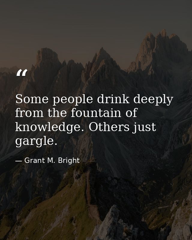 Some people drink deeply from the fountain of knowledge. Others just gargle. — Grant M. Bright
