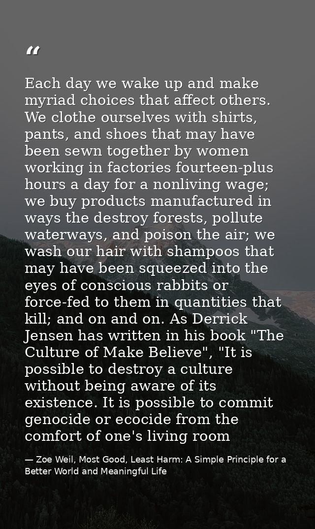 Each day we wake up and make myriad choices that affect others. We clothe ourselves with shirts, pants, and shoes that m — Zoe Weil, Most Good, Least Harm: A Simple Principle for a Better World and Meaningful Life