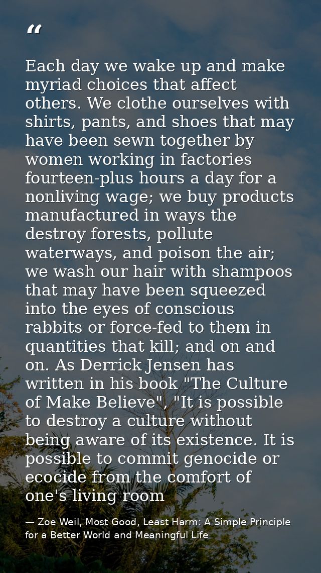 Each day we wake up and make myriad choices that affect others. We clothe ourselves with shirts, pants, and shoes that m — Zoe Weil, Most Good, Least Harm: A Simple Principle for a Better World and Meaningful Life