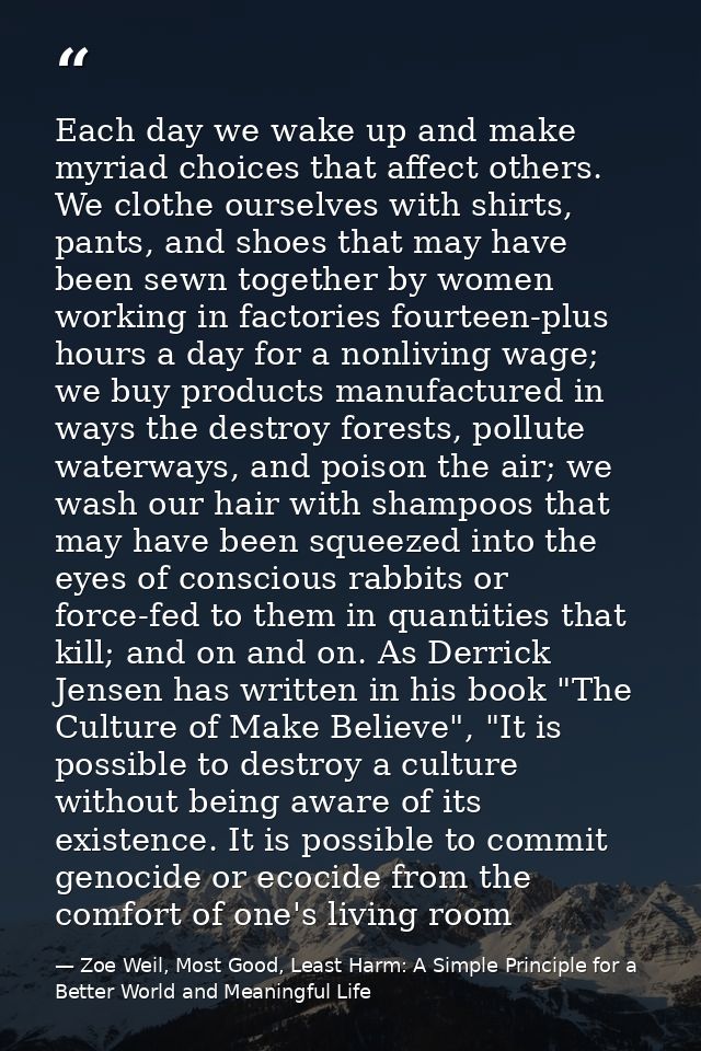 Each day we wake up and make myriad choices that affect others. We clothe ourselves with shirts, pants, and shoes that m — Zoe Weil, Most Good, Least Harm: A Simple Principle for a Better World and Meaningful Life