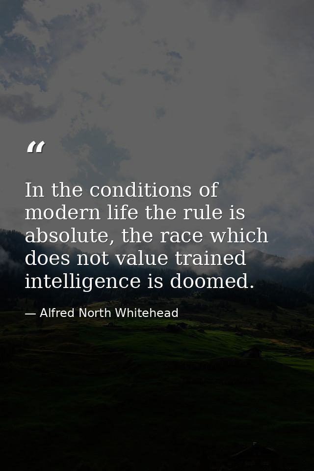 In the conditions of modern life the rule is absolute, the race which does not value trained intelligence is doomed. — Alfred North Whitehead