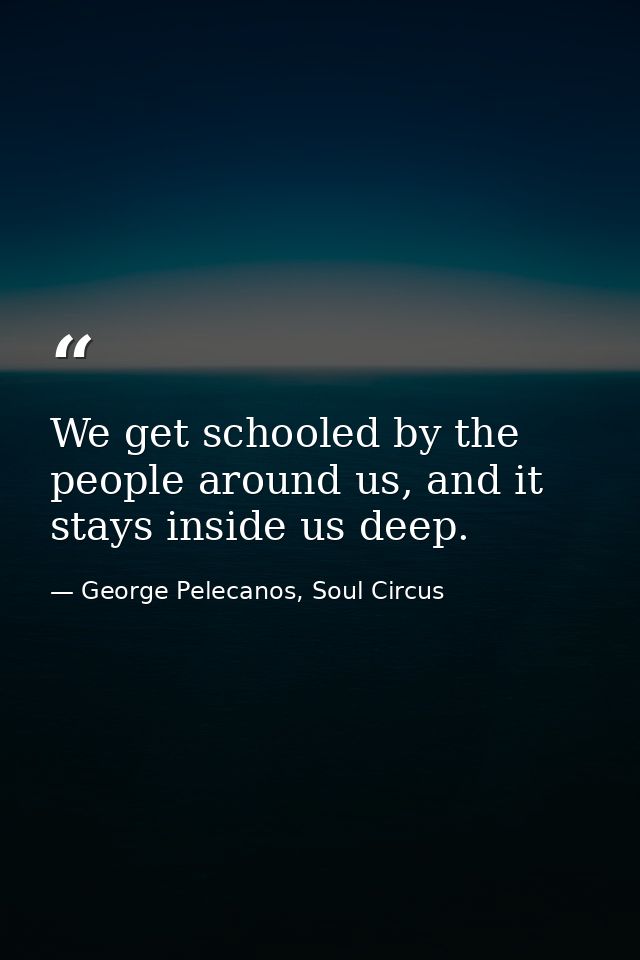 We get schooled by the people around us, and it stays inside us deep. — George Pelecanos, Soul Circus