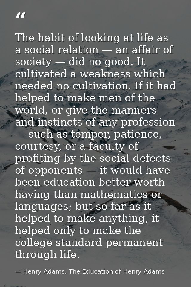 The habit of looking at life as a social relation — an affair of society — did no good. It cultivated a weakness which n — Henry Adams, The Education of Henry Adams