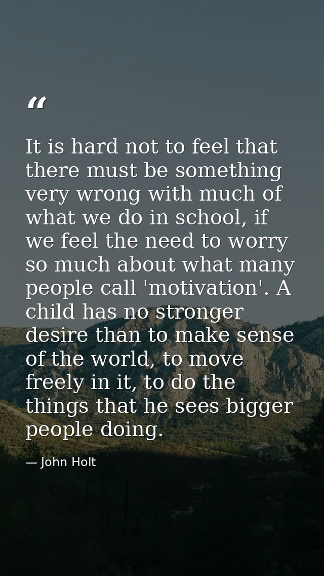 It is hard not to feel that there must be something very wrong with much of what we do in school, if we feel the need to — John Holt