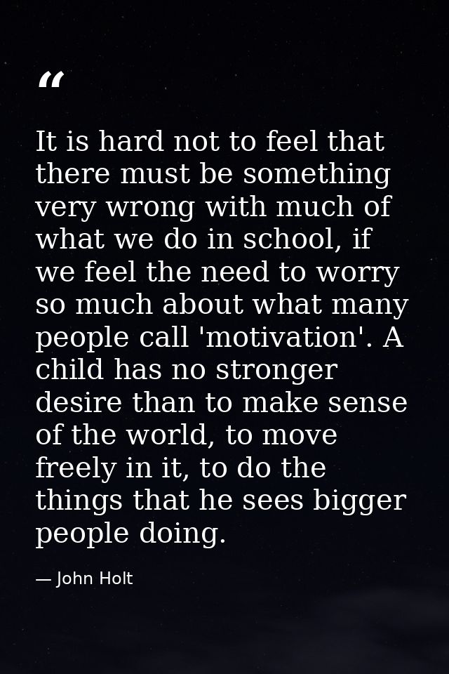 It is hard not to feel that there must be something very wrong with much of what we do in school, if we feel the need to — John Holt