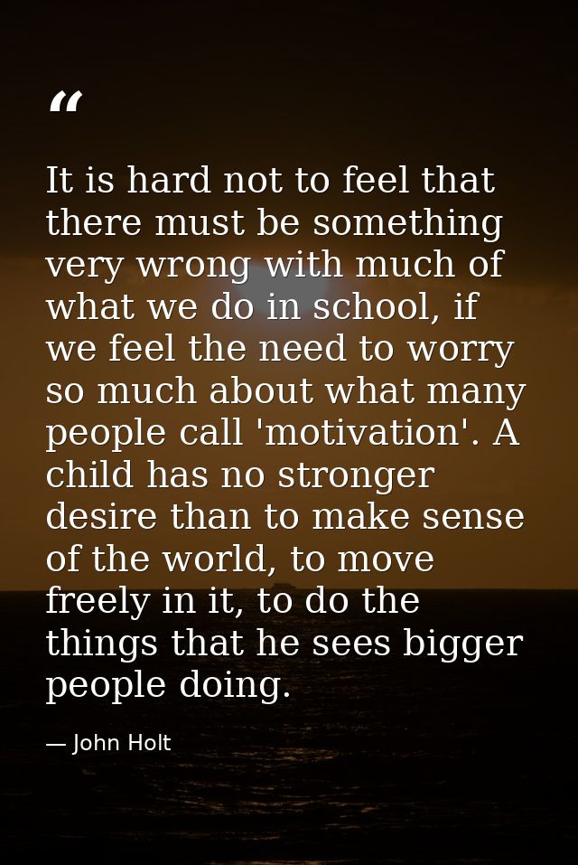 It is hard not to feel that there must be something very wrong with much of what we do in school, if we feel the need to — John Holt
