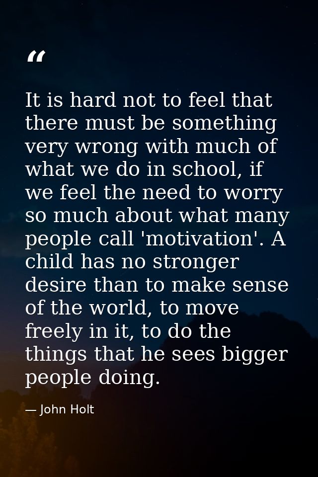 It is hard not to feel that there must be something very wrong with much of what we do in school, if we feel the need to — John Holt