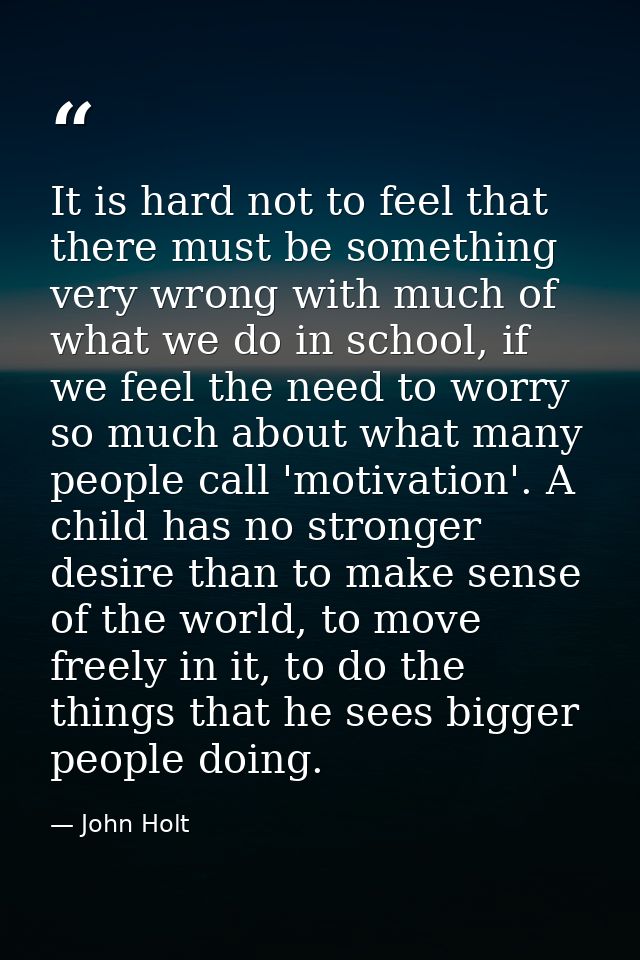 It is hard not to feel that there must be something very wrong with much of what we do in school, if we feel the need to — John Holt