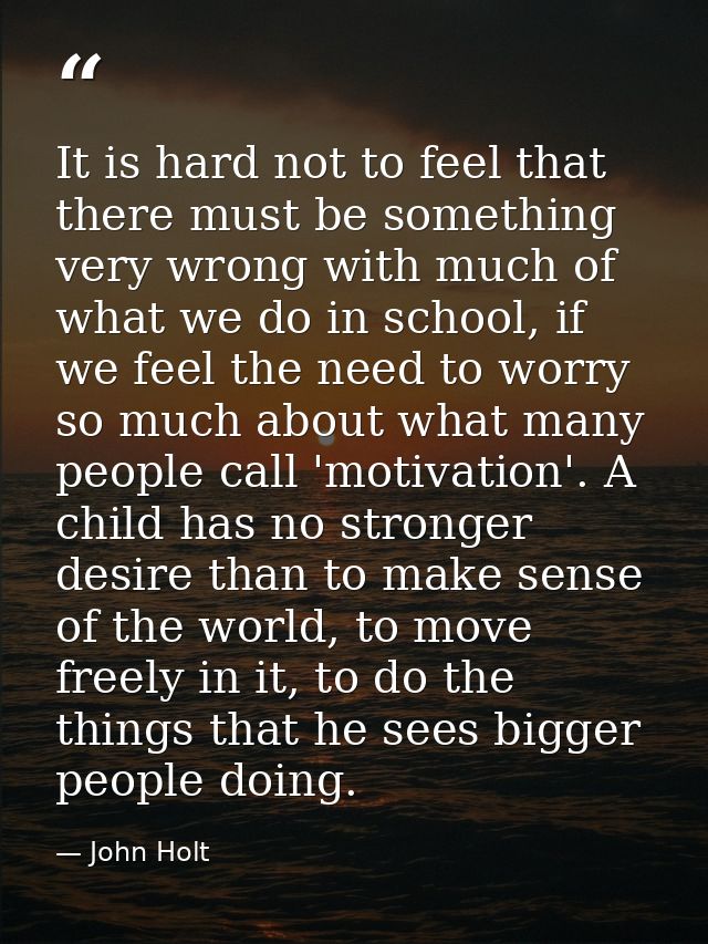It is hard not to feel that there must be something very wrong with much of what we do in school, if we feel the need to — John Holt