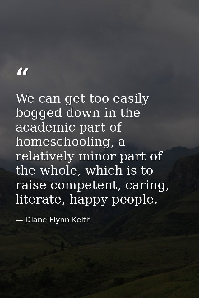 We can get too easily bogged down in the academic part of homeschooling, a relatively minor part of the whole, which is  — Diane Flynn Keith