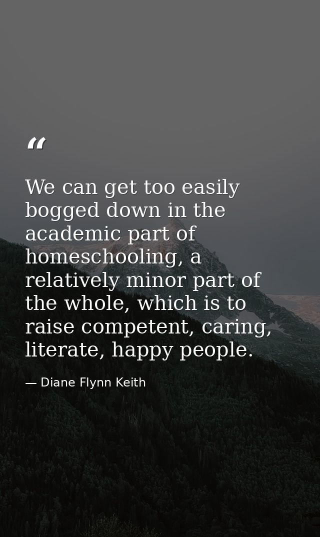 We can get too easily bogged down in the academic part of homeschooling, a relatively minor part of the whole, which is  — Diane Flynn Keith