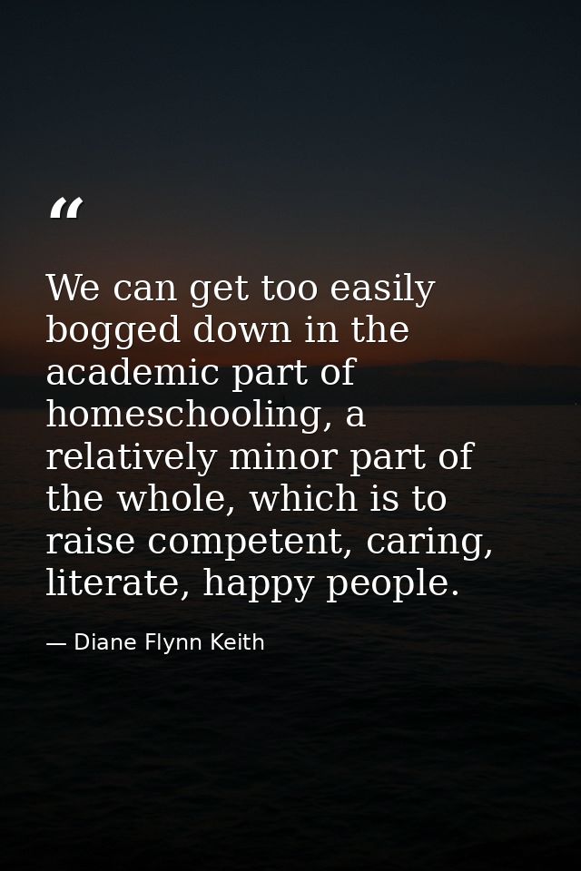 We can get too easily bogged down in the academic part of homeschooling, a relatively minor part of the whole, which is  — Diane Flynn Keith