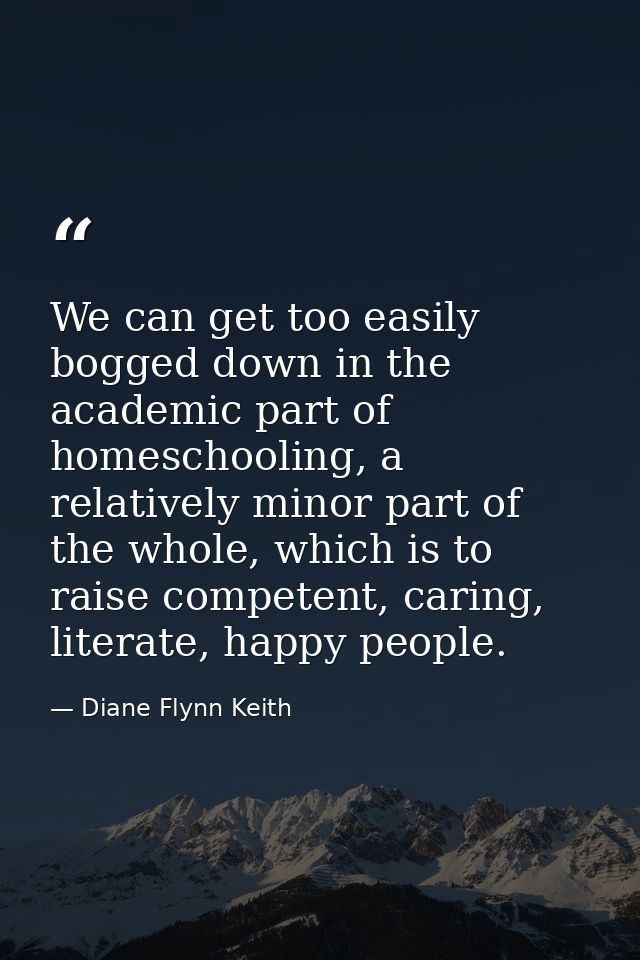 We can get too easily bogged down in the academic part of homeschooling, a relatively minor part of the whole, which is  — Diane Flynn Keith