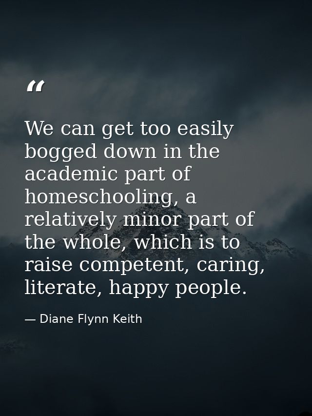 We can get too easily bogged down in the academic part of homeschooling, a relatively minor part of the whole, which is  — Diane Flynn Keith