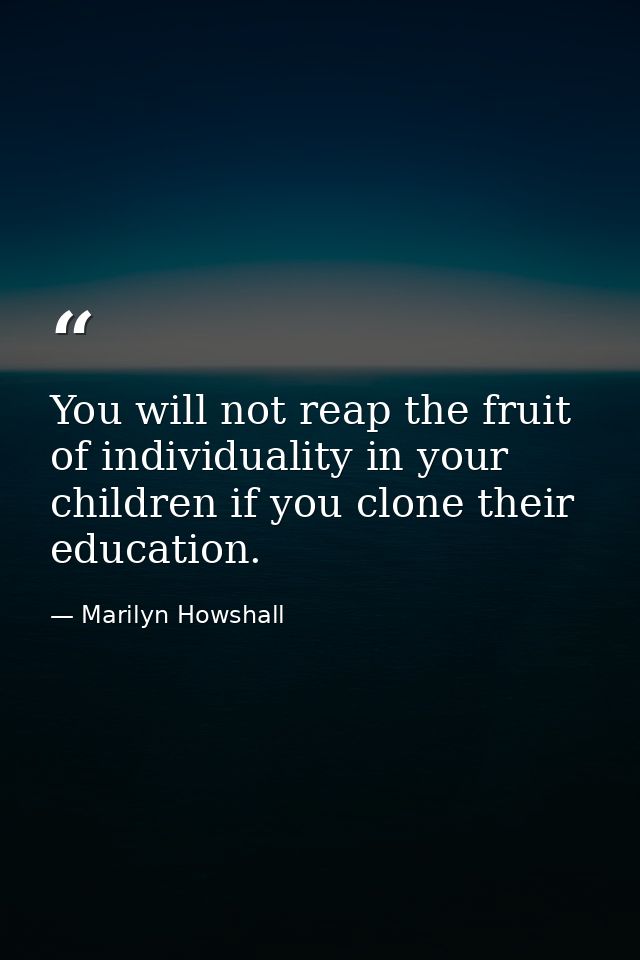 You will not reap the fruit of individuality in your children if you clone their education. — Marilyn Howshall