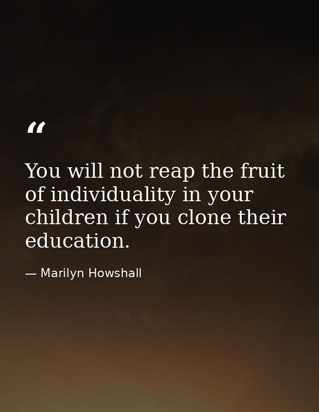 You will not reap the fruit of individuality in your children if you clone their education. — Marilyn Howshall
