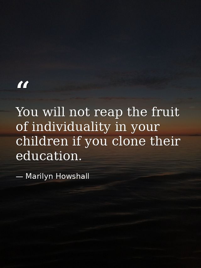 You will not reap the fruit of individuality in your children if you clone their education. — Marilyn Howshall