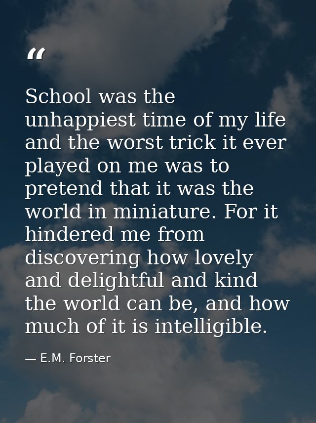 School was the unhappiest time of my life and the worst trick it ever played on me was to pretend that it was the world  — E.M. Forster