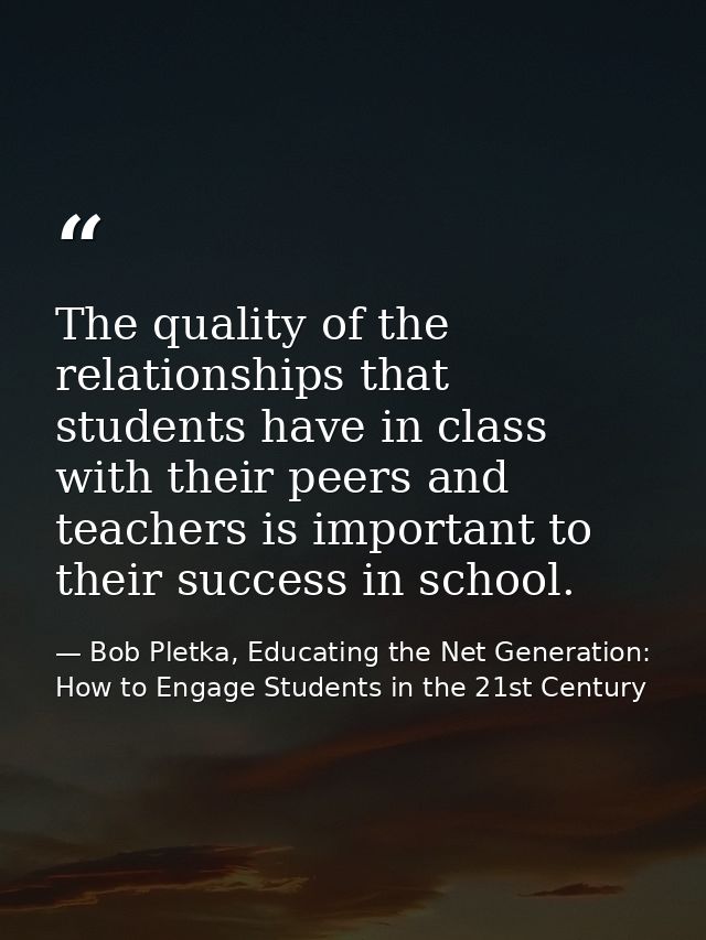 The quality of the relationships that students have in class with their peers and teachers is important to their success — Bob Pletka, Educating the Net Generation: How to Engage Students in the 21st Century