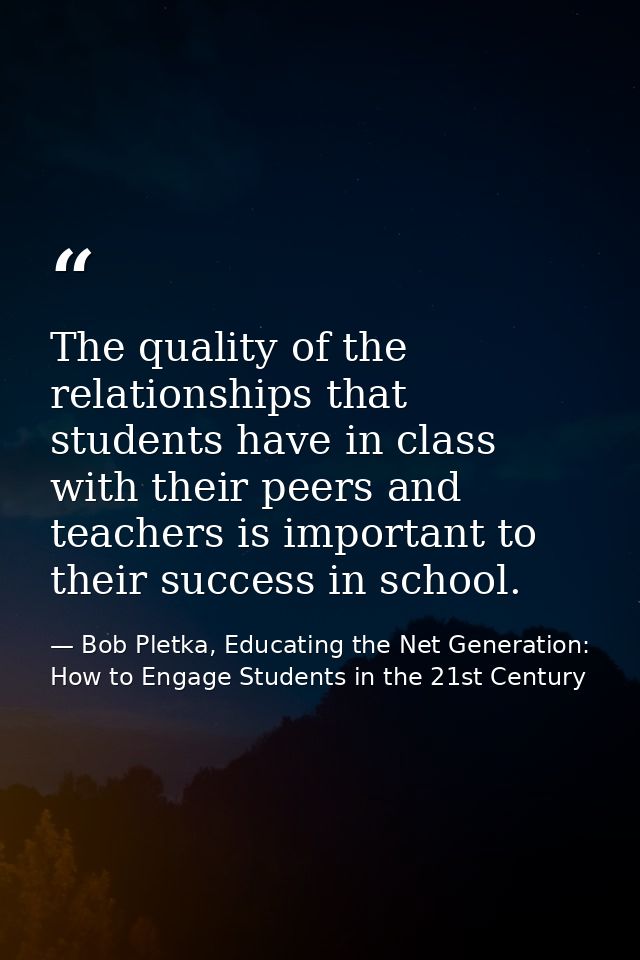 The quality of the relationships that students have in class with their peers and teachers is important to their success — Bob Pletka, Educating the Net Generation: How to Engage Students in the 21st Century