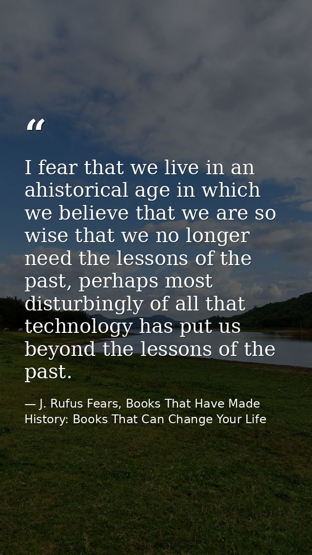I fear that we live in an ahistorical age in which we believe that we are so wise that we no longer need the lessons of  — J. Rufus Fears, Books That Have Made History: Books That Can Change Your Life