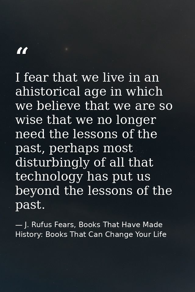I fear that we live in an ahistorical age in which we believe that we are so wise that we no longer need the lessons of  — J. Rufus Fears, Books That Have Made History: Books That Can Change Your Life