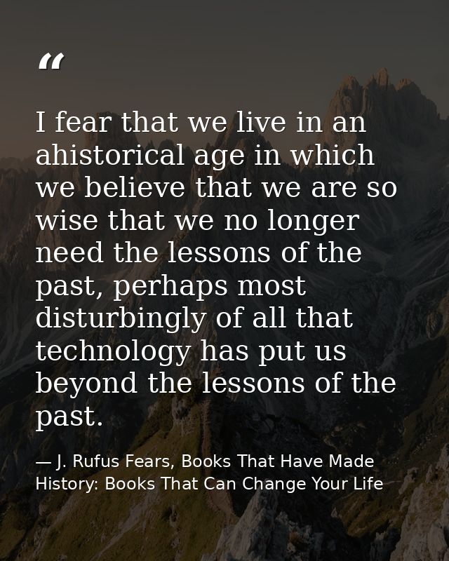 I fear that we live in an ahistorical age in which we believe that we are so wise that we no longer need the lessons of  — J. Rufus Fears, Books That Have Made History: Books That Can Change Your Life
