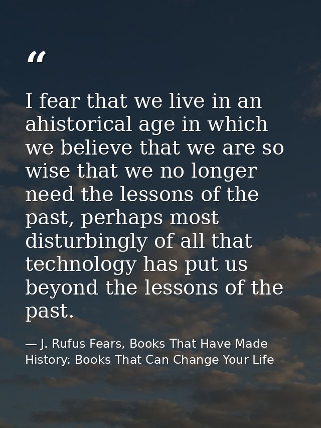 I fear that we live in an ahistorical age in which we believe that we are so wise that we no longer need the lessons of  — J. Rufus Fears, Books That Have Made History: Books That Can Change Your Life