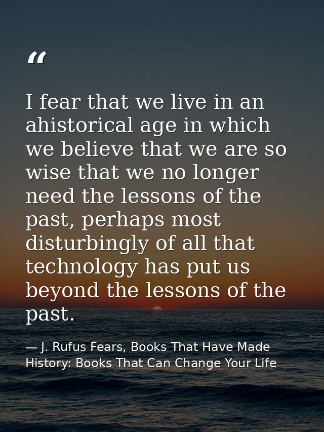 I fear that we live in an ahistorical age in which we believe that we are so wise that we no longer need the lessons of  — J. Rufus Fears, Books That Have Made History: Books That Can Change Your Life