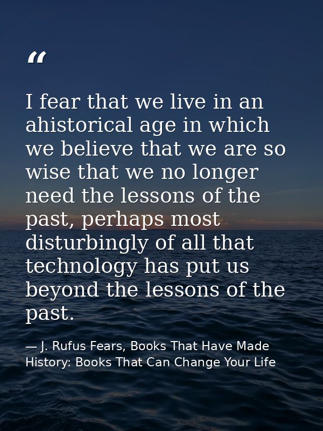 I fear that we live in an ahistorical age in which we believe that we are so wise that we no longer need the lessons of  — J. Rufus Fears, Books That Have Made History: Books That Can Change Your Life