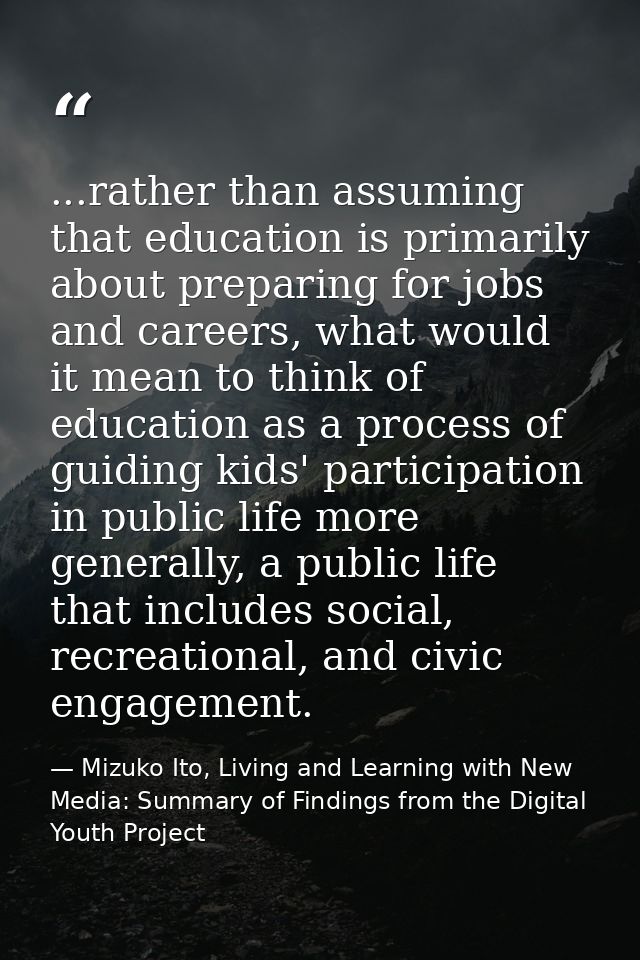 ...rather than assuming that education is primarily about preparing for jobs and careers, what would it mean to think of — Mizuko Ito, Living and Learning with New Media: Summary of Findings from the Digital Youth Project