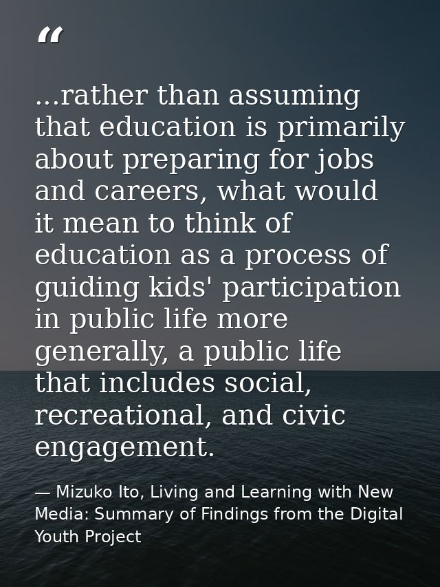 ...rather than assuming that education is primarily about preparing for jobs and careers, what would it mean to think of — Mizuko Ito, Living and Learning with New Media: Summary of Findings from the Digital Youth Project