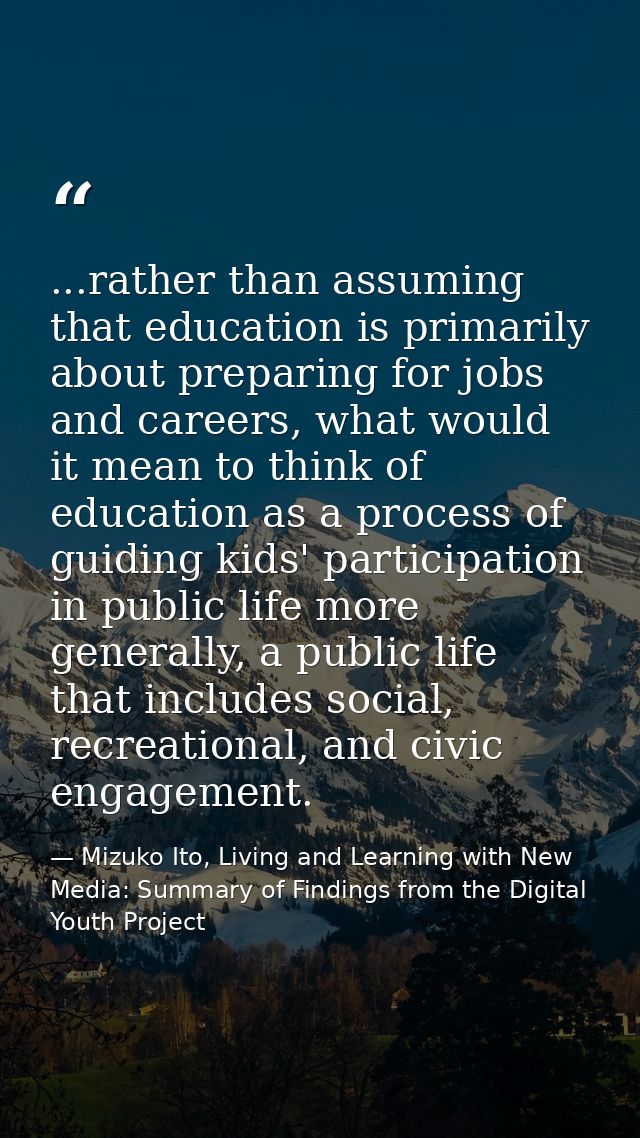 ...rather than assuming that education is primarily about preparing for jobs and careers, what would it mean to think of — Mizuko Ito, Living and Learning with New Media: Summary of Findings from the Digital Youth Project