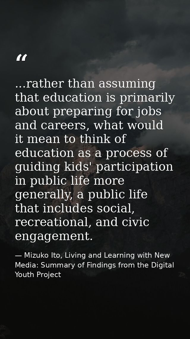 ...rather than assuming that education is primarily about preparing for jobs and careers, what would it mean to think of — Mizuko Ito, Living and Learning with New Media: Summary of Findings from the Digital Youth Project