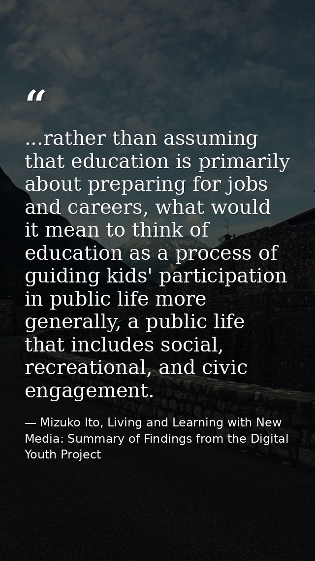 ...rather than assuming that education is primarily about preparing for jobs and careers, what would it mean to think of — Mizuko Ito, Living and Learning with New Media: Summary of Findings from the Digital Youth Project
