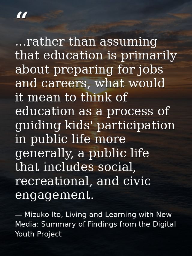 ...rather than assuming that education is primarily about preparing for jobs and careers, what would it mean to think of — Mizuko Ito, Living and Learning with New Media: Summary of Findings from the Digital Youth Project