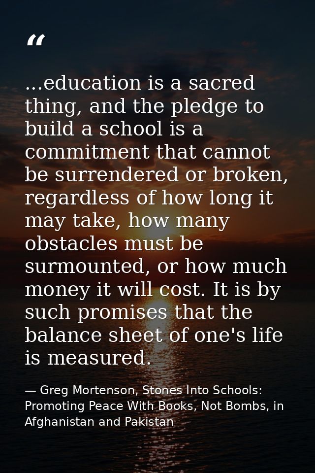 ...education is a sacred thing, and the pledge to build a school is a commitment that cannot be surrendered or broken, r — Greg Mortenson, Stones Into Schools: Promoting Peace With Books, Not Bombs, in Afghanistan and Pakistan