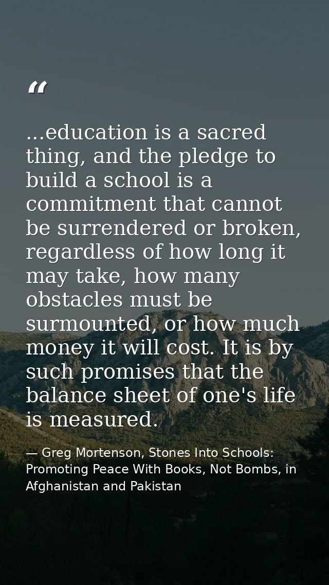 ...education is a sacred thing, and the pledge to build a school is a commitment that cannot be surrendered or broken, r — Greg Mortenson, Stones Into Schools: Promoting Peace With Books, Not Bombs, in Afghanistan and Pakistan