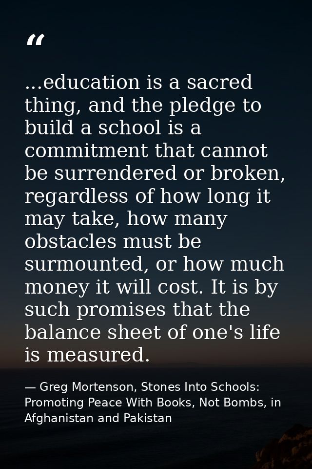 ...education is a sacred thing, and the pledge to build a school is a commitment that cannot be surrendered or broken, r — Greg Mortenson, Stones Into Schools: Promoting Peace With Books, Not Bombs, in Afghanistan and Pakistan