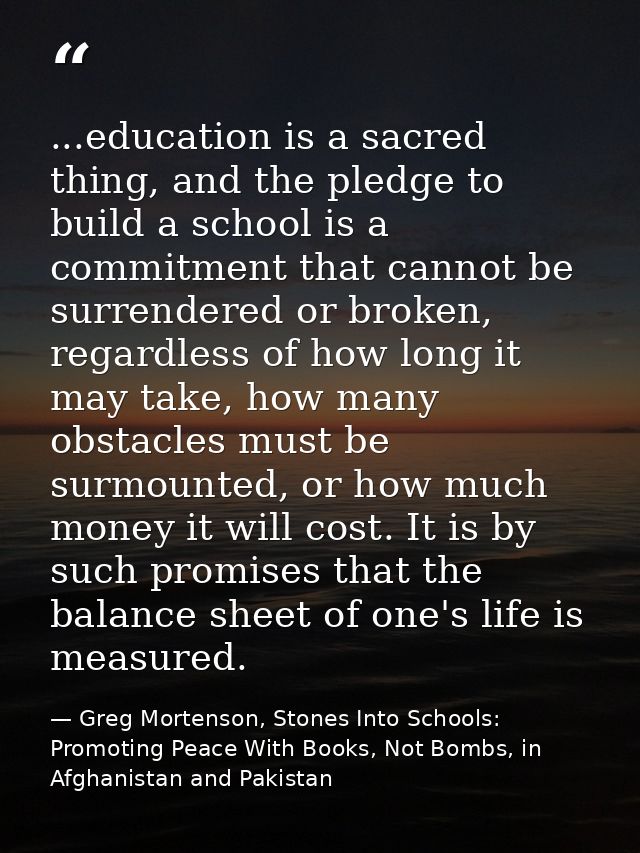 ...education is a sacred thing, and the pledge to build a school is a commitment that cannot be surrendered or broken, r — Greg Mortenson, Stones Into Schools: Promoting Peace With Books, Not Bombs, in Afghanistan and Pakistan