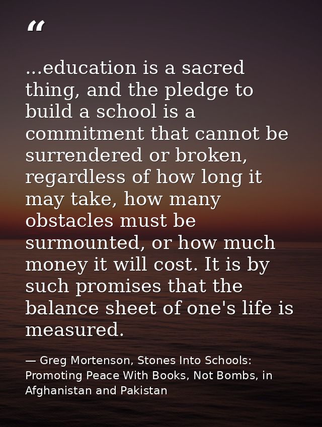 ...education is a sacred thing, and the pledge to build a school is a commitment that cannot be surrendered or broken, r — Greg Mortenson, Stones Into Schools: Promoting Peace With Books, Not Bombs, in Afghanistan and Pakistan