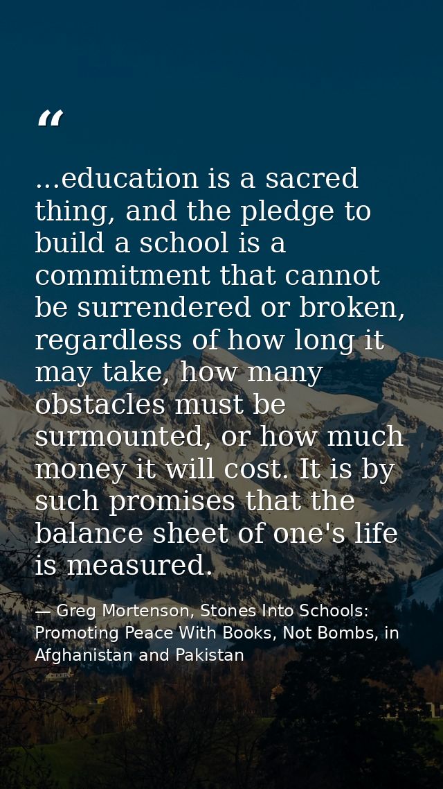 ...education is a sacred thing, and the pledge to build a school is a commitment that cannot be surrendered or broken, r — Greg Mortenson, Stones Into Schools: Promoting Peace With Books, Not Bombs, in Afghanistan and Pakistan