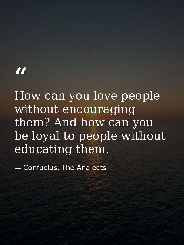 How can you love people without encouraging them? And how can you be loyal to people without educating them. — Confucius, The Analects