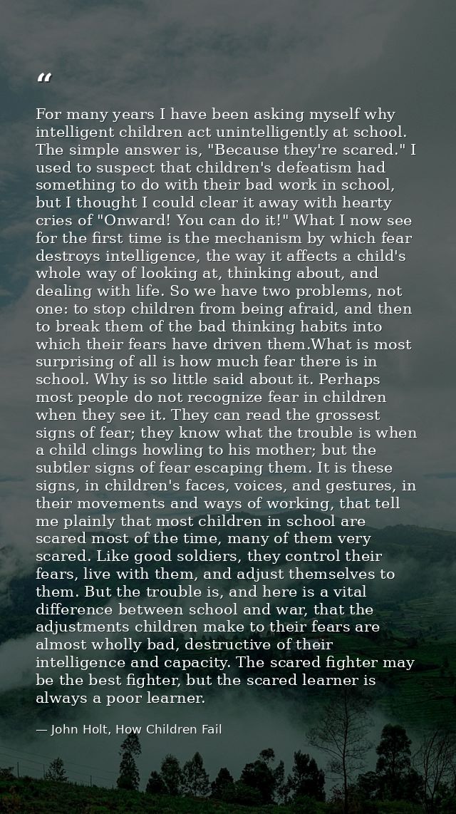 For many years I have been asking myself why intelligent children act unintelligently at school. The simple answer is, " — John Holt, How Children Fail