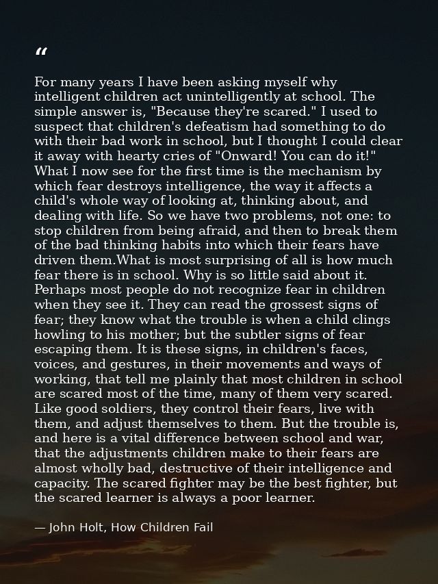 For many years I have been asking myself why intelligent children act unintelligently at school. The simple answer is, " — John Holt, How Children Fail