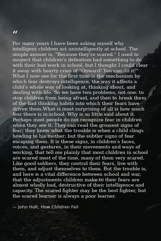 For many years I have been asking myself why intelligent children act unintelligently at school. The simple answer is, " — John Holt, How Children Fail