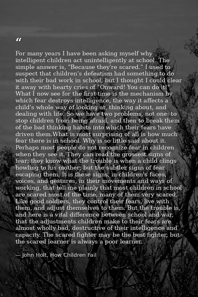 For many years I have been asking myself why intelligent children act unintelligently at school. The simple answer is, " — John Holt, How Children Fail