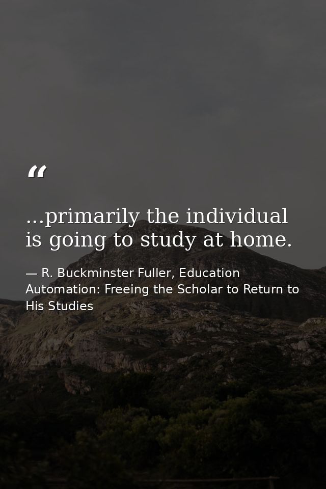 ...primarily the individual is going to study at home. — R. Buckminster Fuller, Education Automation: Freeing the Scholar to Return to His Studies