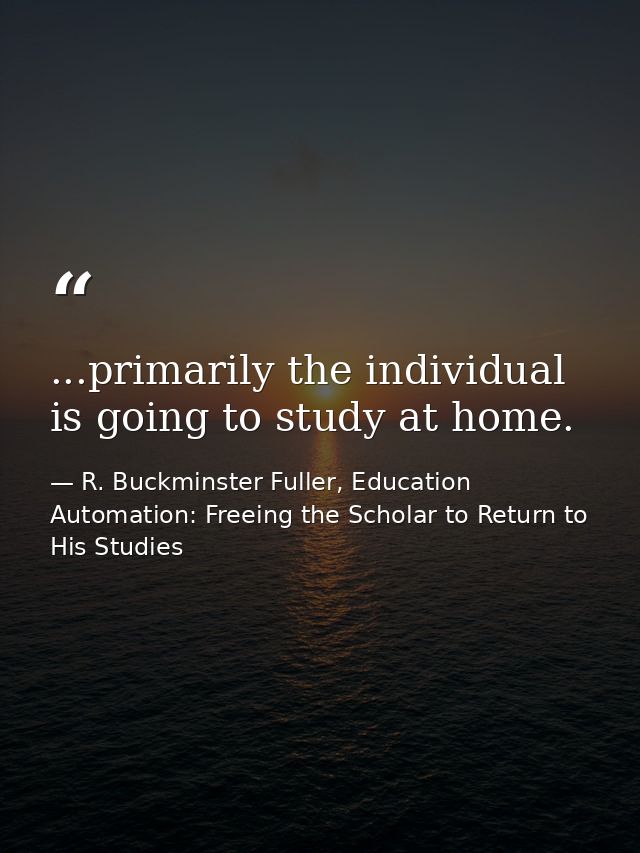 ...primarily the individual is going to study at home. — R. Buckminster Fuller, Education Automation: Freeing the Scholar to Return to His Studies