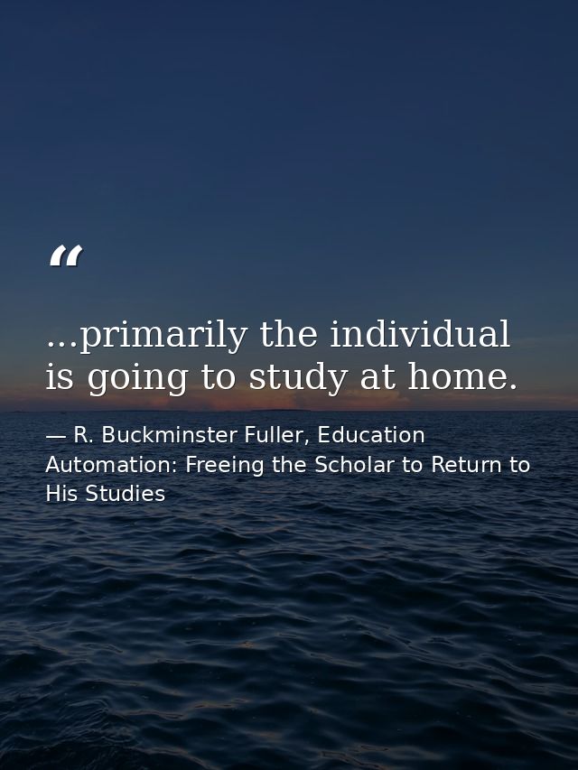 ...primarily the individual is going to study at home. — R. Buckminster Fuller, Education Automation: Freeing the Scholar to Return to His Studies